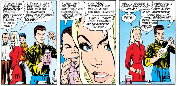 HARRY: [Whispering] It won't be anything serious! It'll be just good for a laugh, that's all!

GWEN: [Whispering] I think I can see why you and Flash Thompson became friends so quickly, Harry!

HARRY: [Whispering] Flash and me both hate squares! Nothing's wrong with that! Now you distract him while I do the rest, Gwen!

GWEN: [Thinking] I still can't help feeling attracted to him! Well, I guess I can't back out now! [Speaking] Pete!

PETER: [Thinking] Perhaps I should get Aunt May another doctor... a specialist!

GWEN: Pete! Don't you hear me?