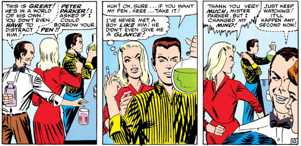 HARRY: [Whispering] This is great! He's in a world of his own! You don't even have to distract him!

GWEN: Peter Parker! I asked if I could borrow your pen!

PETER: Huh? Oh, sure... If you want my pen, here... take it!

GWEN: [Thinking] I've never met a boy like him! He didn't even give me a glance!

GWEN: [Icily] Thank you very much, Mister Parker, but I changed my mind!

HARRY: [Whispering] Just keep watching! It'll happen any second now!