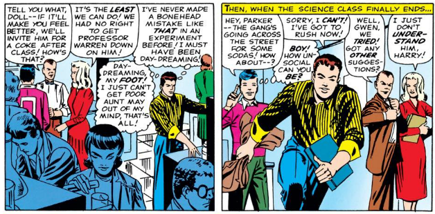 HARRY to GWEN: Tell you what, doll - if it'll make you feel better, we'll invite him for a coke after class! How's that?

GWEN: It's the least we can do! We had no right to get Professor Warren down on him!

PETER: [Thinking] I've never made a bonehead mistake like that in an experiment before! I must have been day-dreaming!

Day-dreaming, my foot! I just can't get poor Aunt May out of my mind, that's all!

[Then, when the science class finally ends]

STUDENT: Hey, Parker - the gang's going across the street for some sodas! How about-?

PETER: Sorry, I can't! I've got to rush now!

STUDENT: [Thinking] Boy! How unsocial can you be?

HARRY: Well, Gwen, we tried! Got any other suggestions?

GWEN: I just don't understand him, Harry!