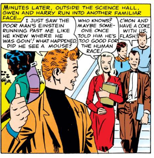 [Minutes later, outside the science hall, Gwen and Harry run into another familiar face...]

FLASH: I just saw the poor man's Einstein running past me like he knew where he was goin'! What happened? Did he see a mouse?

GWEN: Who knows? Maybe someone once told him he's too good for the human race!

HARRY: C'mon and have a coke with us, Flash!