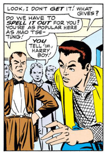 PETER: Look, I don't get it! What gives?

HARRY: Do we have to spell it out for you? You're as popular here as Mao Tse-Tung!

STUDENT: You tell 'im, Harry boy!