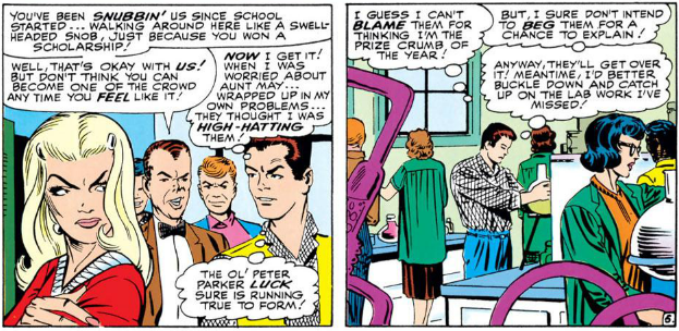HARRY: You've been snubbin' us since school... walking around here like a swell-headed snob, just because you won a scholarship! Well, that's okay with us! But don't think you can become one of the crowd any time you feel like it!

PETER: [Thinking] Now I get it! When I was worried about Aunt May... wrapped up in my own problems... they thought I was high-hatting them! The ol' Peter luck sure is running true to form!

PETER: [Thinking] I guess I can't blame them for thinking I'm the prie crumb of the year! But, I sure don't intend to beg them for a chance to explain! Anyway, they'll get over it! Meantime, I'd better buckle down and catch up on the lab work I've missed!