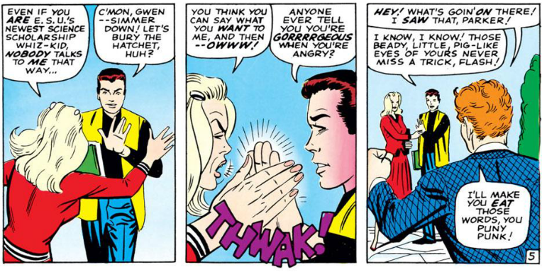 GWEN [to Peter] Even if you are ESU's newest science scholarship whiz-kid, nobody talks to me that way..

PETER: C'mon, Gwen, simmer down! Let's bury the hatchet, huh?

GWEN: [Going to slap Peter, but he blocks her] You think you can say what you want to me, and then - owww!

PETER: Anyone ever tell you you're gorrrrrgeous when you're angry?

FLASH: Hey! What's goin' on there! I saw that, Parker!

PETER: I know, I know! Those beady, little, pig-like eyes of yours never miss a trick, Flash!

FLASH: I'll make you eat those words, you puny punk!