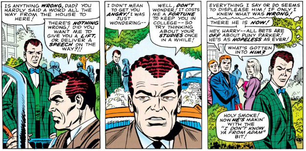 HARRY: Is anything wrong, dad? You hardly said a word all the way from the house to here!

NORMAN: There's nothing wrong! Did you want me to give you a lift, or deliver a speech on the way?!

HARRY: I didn't mean to get you angry! I was just wondering-

NORMAN: Well, don't wonder! It costs me a fortune to keep you in college - so try thinking about your studies for once!

HARRY [Thinking]: Everything I say or do seems to displease him! If only I knew what was wrong!

FLASH: There he is now! Hey, Harry - all bets are off about puny Parker! He's as hopeless as ever!

GWEN [About Harry]: What's gotten into him?

HARRY: Holy smoke! Now he's makin' with the "I don't know ya from Adam" bit!
