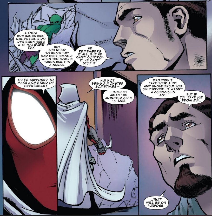 HARRY: I know how bad he hurt you, Peter. I do. I've been here with you every day. But you need to know - my dad isn't himself when the goblin takes him. It's a curse. He remembers it all, but he can't control it. He can't stop it.

PETER: That's supposed to make some kind of difference? Him not being a monster sometimes - doesn't mean the monster gets to live.

HARRY: Dad didn't take your aunt and uncle from you on purpose. It wasn't a conscious act. But if you take him from me... that will be on purpose.