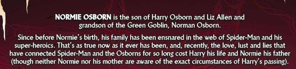 NORMIE OSBORN is the son of Harry Osborn and Liz Allen and
grandson of the Green Goblin, Norman Osborn.

Since before Normie's birth, his family has been ensnared in the web of Spider-Man and his super-heroics. That's as true now as it ever has been, and, recently, the love, lust and lies that have connected Spider-Man and the Osborns for so long cost Harry his life and Normie his father (though neither Normie nor his mother are aware of the exact circumstances of Harry's passing).