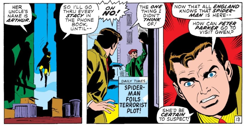 PETER: Her uncle's name is Arthur. So I'll go through every Stacy in the phone book until - 

[Sees a sign reading "Spider-Man foils terrorist plot]

PETER: Oh no! The one thing I didn't think of! Now that all England knows that Spider-Man is here - How can Peter Parker go to visit Gwen? She'd be certain to suspect!