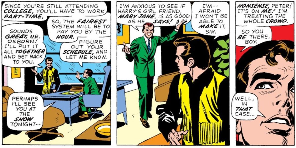 NORMAN: Since you're still attending college, you'll have to work part-time. So, the fairest system will be to pay you by the hour. Figure out your schedule, and let me know.

PETER: Sounds great, Mr Osborn! I'll put it all together and get back to you.

NORMAN: Perhaps I'll see you at the show tonight - I'm anxious to see if Harry's girl friend Mary Jane is as good as he says!

PETER: I'm afraid I won't be able to make it, Sir.

NORMAN: Nonsense, Peter! It's on me! I'm treating the whole crowd. So you be there, boy.

PETER: Well, in that case...