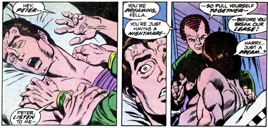 [Harry shaking Peter] 

HARRY: Hey Peter. Peter, listen to me. You're dreaming, fella. You're just having a nightmare. So pull yourself together before you break our lease!

PETER: Harry... Just a dream?