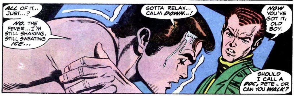 PETER: All of it... Just... No. The fever... I'm still shaking, still sweating ice... Gotta relax... Calm down!

HARRY: Now you've got it, old boy. Should I call a doc, Pete, or can you walk?