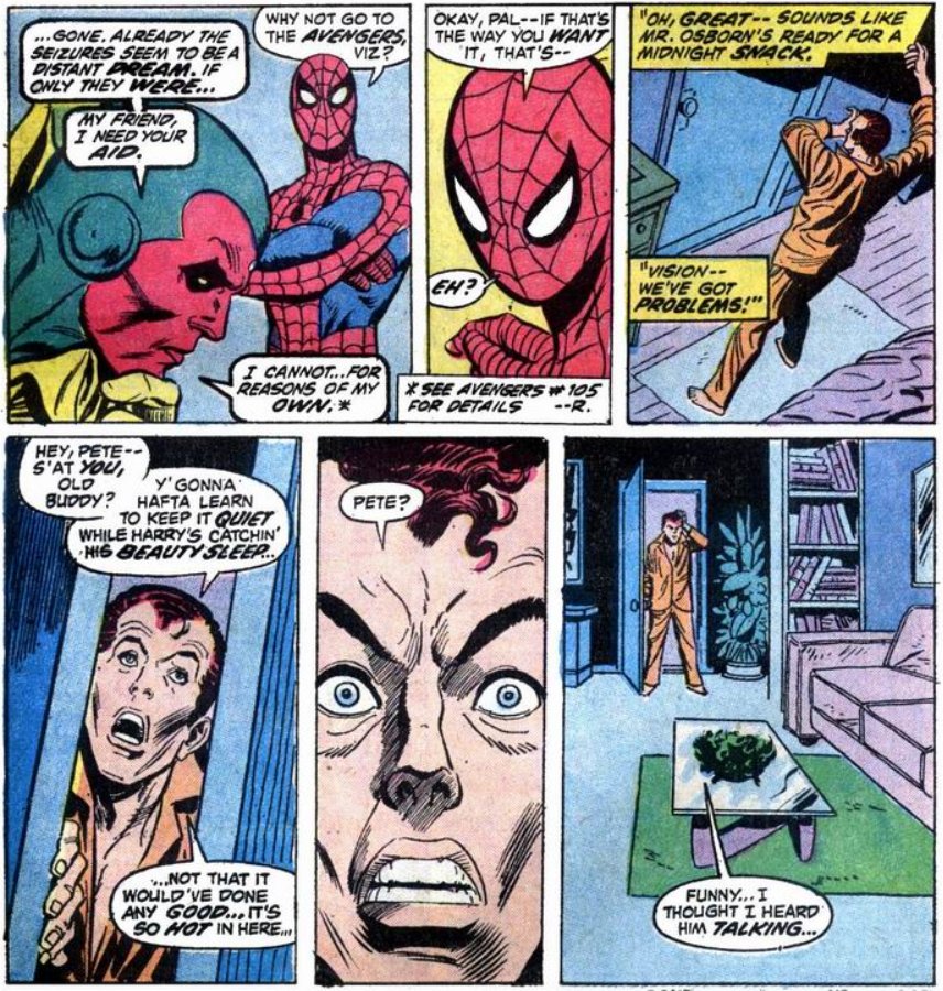 Vision: ....gone. Already the seizures seem to be a distant dream. If only they were... My friend, I need your aid.

PETER: Why not go to the Avengers, Viz?

Vision: I cannot... for reasons of my own.

PETER: Okay, pal, if that's the way you want it, that's - eh?

PETER: Oh great - Sounds like Mr Osborn's ready for a midnight snack. Vision, we've got problems!

HARRY: [entering the room] Hey, Pete - s'at you, old buddy? Y'gonna hafta learn to keep it quiet while Harry's catching his beauty sleep... Not that it would've done any good... it's so hot in here... Pete? Funny... I thought I heard him talking.