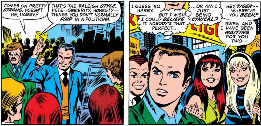 PETER: Comes on pretty strong, doesn't he, Harry?

HARRY: That's the Raleigh style, Peter - sincerity, honesty - things you don't normally find in a politician

PETER: I guess so, Harry. [thinking] But I wish I could believe it. Nobody's that perfect... or am I just being cynical?

MJ: Hey, Tiger - where've you been? Gwen and I have been waiting for you two-