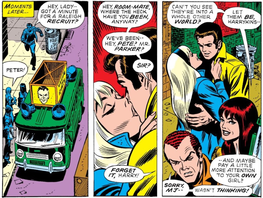 PETER: Hey lady - got a minute for a Raleigh recruit?

GWEN: PETER!

[Gwen and Peter start to kiss]

HARRY: Hey, roommate, where the heck have you been, anyway? We've been - Hey, Pete? Mr Parker? Sir?

MJ: Forget it, Harry! Can't you see they're into a whole other world? Let them be, Harrykins... and maybe pay a little more attention to your own girl?

HARRY: Sorry. MJ - wasn't thinking!