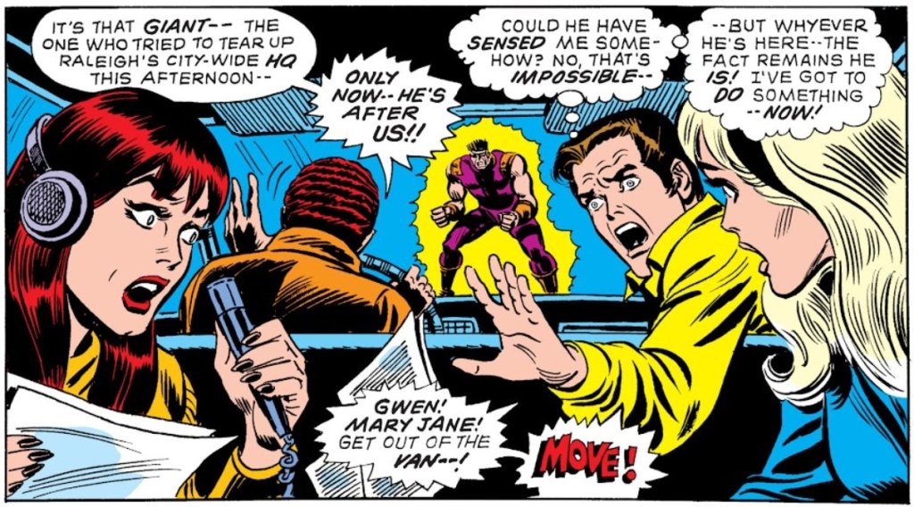 HARRY: It's that giant - the one who tried to tear up Raleigh's city-wide HQ this afternoon - Only now - he's after us!

PETER: [thinking] Could he have sensed me somehow? No, that's impossible - but whyever he's here - the fact remains he is! I've got to do something - now!

PETER: Gwen! Mary Jane! Get out of the van! Move!